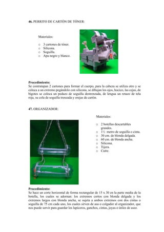 46. PERRITO DE CARTÓN DE TÓNER: 
Materiales 
o 3 cartones de tóner. 
y blanco. 
rocedimiento: 
cartones para formar el cuerpo, para la cabeza se utiliza otro y se 
47. ORGANIZADOR: 
Materiales: 
o 2 botellas descartables 
o de soguilla o cinta. 
horizontal de forma rectangular de 15 x 30 en la parte media de la 
nos puede servir para guardar los lapiceros, ganchos, cintas, joyas o útiles de aseo. 
: 
o Silicona. 
o Soguilla. 
o Apu negro 
P 
S e contratapan 2 
coloca a un extremo pegándolo con silicona, se dibujan los ojos, hocico, las cejas, de bigotes se coloca un pedazo de soguilla destrenzada, de lengua un retazo de tela roja, su cola de soguilla trenzada y orejas de cartón. 
grandes. 1½ metro 
o 30 cm. de blonda delgada. 
o 60 cm. de blonda ancha. 
o Silicona. 
o Tijera. 
o Cutre. 
Procedimiento: 
Se hace un corte 
botella, los cuales se adornan: los extremos cortos con blonda delgada y los extremos largos con blonda ancha, se sujeta a ambos extremos con dos cintas o soguilla de 75 cm cada uno, los cuales sirven de asa o colgador al organizador, que  
