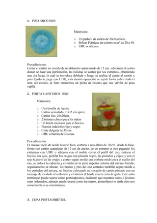 1. PISO ARCO IRIS: 
Materiales: 
o Un pedazo de cartón de 20cmx20cm. 
o Bolsas Plásticas de colores en nº de 20 a 3UHU 
0. 
o o silicona 
rocedimiento: 
en circulo de un diámetro aproximado de 15 cm., ubicando el centro 
. PORTA LAPICEROS OSO: 
Materiales: 
o Una botella de Aceite 
5 cm aprox. 
s ojitos 
. 
. 
Procedim 
de aceite lavarlo bien, cortarlo a una altura de 10 cm. desde la base, 
. COPA PORTAOBJETOS. 
P 
Cortar el cartón 
donde se hace una perforación, las bolsitas se cortan por los extremos, obteniendo una tira larga, la cual se introduce doblada y luego se realiza el ajuste al cartón y para fijarlo se pega con UHU, esta misma operación se repite hasta cubrir todo el área del círculo, al final tendremos un pisito de colores que nos servirá de posa vajilla 
2 
o Cartón acanalado 13x3 
o Cartón liso. 20x20cm. 
o 2 botones chicos para lo 
o Un botón mediano para el hocico 
o Plumón indeleble rojo y negro. 
o Cinta delgada de 35 cm. 
o UHU o barrita de silicona 
iento: 
El envase vacío 
forrar con cartón acanalado de 12 cm de ancho, de un extremo a otro pegando los extremos con UHU o silicona con el molde cortar el perfil del oso, colocar el hocico, los ojos, perfilar los rasgos con plumón negro, las pestañas y cejas; y con el rojo la parte de las orejas y cortar según molde una corbata michi para el cuello del oso, se coloca la cabecita y el michi en la parte superior interna del envase forrado, seguidamente se ubican los brazos y pies del oso cortados también según molde a los costados del envase, se finaliza colocando un corazón de cartón pintado con un mensaje de cuidado al ambiente y el adorna el borde con la cinta delgada. Este osito terminado puede usarse como portalapiceros, haciendo que nuestros niños o jóvenes sean ordenados, además puede usarse como tarjeteros, portaobjetos o darle otro uso conveniente a su consistencia. 
3  