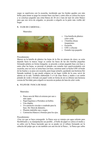 seque se espolvorea con la escarcha, incidiendo que los bordes queden con más brillo; para armar se pega los rosones base con base y entre ellos se coloca los rayos y se concluye pegando una cinta blanca de 20 cm o lana de tejer de color blanco para que nos sirva de colgador, se procede a colgarlo en la parte más visible del hogar 
5. FLOR DE CARDENAL : 
Materiales: 
o Una botella de plástico 
o icas 
o 
cona 
ueño 
rocedimiento: 
tella de plástico las hojas de la flor en número de cinco, se corta 
6. PULPO DE PANCA DE MAIZ: 
Materiales: 
o Panca seca de Maíz al extremo por uno o 
o ico o Periódico en bollito. 
circular o cuadrado para la 
o o. 
ra los ojos. 
Procedimiento: 
haya conseguido la Panca seca se remoja con agua caliente para 
color verde 2 botellas ch 
trasparentes Escarcha. 
o UHU o sili 
o Esmalte rojo peq 
P 
Marcar en la bo 
dejando fuera la marca; luego se cortan las bases de las dos botellas pequeñas formando pétalos en forma triangular, se procede a armar pegando base con base y entre ellas las hojas, se procede al pintado con esmalte rojo espolvoreándolo con escarcha, una vez seco se arma base con base, mientras tanto se hecha UHU al borde de las hojitas y se pasa con escarcha, para luego armarlo, quedando una hermosa flor llamada cardenal, la que puede colgarse en un lugar visible de la casa, servir de adorno en la sala. También elaborando 5 o 6 de estas flores y atados a un cartón pintado de verde o forrado con papel verde en forma de aro se obtiene una hermosa corona de Navidad, para colgarlo se necesita un pedazo de lana de color verde. 
más capas. Papel higién 
o Una chapita. 
o Un cartoncito 
base. De 10cm de diámetro. Plumón indeleble rojo o negr 
o Cartoncitos blancos o botones pa 
-Una vez que se 
flexibilizarlo y su manipulación sea posible , el bollo de papel se coloca al medio y se cubre con la Panca haciendo que no se pueda ver el relleno formando así la cabecita del pulpo que se ata también con una tira de la Panca ; la Panca que sobra  