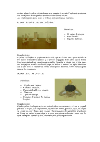 rombo, sobre el cual se coloca el cono y se procede al pegado. Finalmente se adorna con una figurita de su agrado o pintándolo de diversos colores. 
Así colaboraremos a que todos se ordenen con sus útiles de escritorio. 
9. PORTA SERVILLETAS ECOLÓGICO: 
Materiales: 
o 20 palitos de chupete 
o Cola sintética. 
o Figuritas de flores. 
Procedimiento: 
6 palitos de chupete se pegan uno sobre otro, que servirá de base, aparte se coloca tres palitos formando un abanico y se procede al pegado de los otros tres en forma transversal, dejando un espacio para un palito. Se repite lo mismo para el otro lado, una vez pegado se coloca sobre el grupo de palitos el abanico, se repite lo mismo con el otro lado, al finalizar se adorna con figuritas de flores y otros vistosos para adornar los comedores. 
10. PORTA NOTAS OVEJITA : 
Materiales: 
o 10 palitos de chupete. 
o Cartón de 20x20cm. 
o Plumón indeleble rojo y negro. 
o 2 botones. 
o 2 ganchos de ropa. 
o Pedacitos de cinta de 5 a 6 cm de longitud 
Procedimiento: 
Con los palitos de chupete se forma un cuadrado o una casita sobre el cual se pega el perfil de la ovejita, con los plumones, se pintan los moños, pestañas, cejas, las orejas se coloca los ojos y hocico con botones y luego pegamos los ganchitos al extremo de dos de los palitos y para colgarlo se pone o se coloca un lazo de cinta o lana de tejer en la parte superior y listo, lo usamos para guardar pendientes.  