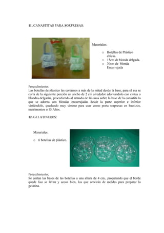 11. CANASTITAS PARA SORPRESAS: 
Materiales: 
o Botellas de Plástico chicas. 
o 15cm de blonda delgada. 
o 30cm de blonda Encarrujada 
Procedimiento: 
Las botellas de plástico las cortamos a más de la mitad desde la base, para el asa se corta de la siguiente porción un ancho de 2 cm alrededor adornándolo con cintas o blondas delgadas, procediendo al armado de las asas sobre la base de la canastita la que se adorna con blondas encarrujadas desde la parte superior e inferior vistiéndolo, quedando muy vistoso para usar como porta sorpresas en bautizos, matrimonios o 15 Años. 
12. GELATINEROS: 
Materiales: 
o 6 botellas de plástico. 
Procedimiento; 
Se cortan las bases de las botellas a una altura de 4 cm., procurando que el borde quede liso se lavan y secan bien, los que servirán de moldes para preparar la gelatina.  