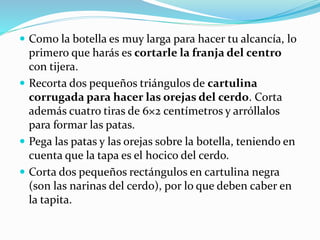  Como la botella es muy larga para hacer tu alcancía, lo 
primero que harás es cortarle la franja del centro 
con tijera. 
 Recorta dos pequeños triángulos de cartulina 
corrugada para hacer las orejas del cerdo. Corta 
además cuatro tiras de 6×2 centímetros y arróllalos 
para formar las patas. 
 Pega las patas y las orejas sobre la botella, teniendo en 
cuenta que la tapa es el hocico del cerdo. 
 Corta dos pequeños rectángulos en cartulina negra 
(son las narinas del cerdo), por lo que deben caber en 
la tapita. 
 