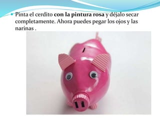  Pinta el cerdito con la pintura rosa y déjalo secar 
completamente. Ahora puedes pegar los ojos y las 
narinas . 
 