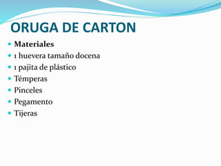 ORUGA DE CARTON 
 Materiales 
 1 huevera tamaño docena 
 1 pajita de plástico 
 Témperas 
 Pinceles 
 Pegamento 
 Tijeras 
 
