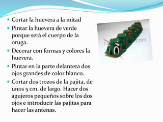  Cortar la huevera a la mitad 
 Pintar la huevera de verde 
porque será el cuerpo de la 
oruga. 
 Decorar con formas y colores la 
huevera. 
 Pintar en la parte delantera dos 
ojos grandes de color blanco. 
 Cortar dos trozos de la pajita, de 
unos 5 cm. de largo. Hacer dos 
agujeros pequeños sobre los dos 
ojos e introducir las pajitas para 
hacer las antenas. 
 