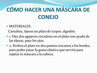 CÓMO HACER UNA MÁSCARA DE 
CONEJO 
 MATERIALES: 
Cartulina, tijeras un plato de icopor, algodón. 
 1. Haz dos agujeros circulares en el plato con ayuda de 
las tijeras, para los ojos. 
 2. Perfora el plato en dos puntos cercanos a los bordes, 
para poder pasar la goma elástica que servirá para 
sujetar la máscara a la cabeza. 
 