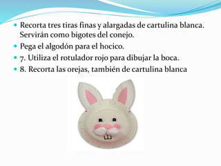 Recorta tres tiras finas y alargadas de cartulina blanca. 
Servirán como bigotes del conejo. 
 Pega el algodón para el hocico. 
 7. Utiliza el rotulador rojo para dibujar la boca. 
 8. Recorta las orejas, también de cartulina blanca 
