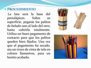  PROCEDIMIENTO 
La lata será la base del 
portalápices. Sobre su 
superficie, pegarás los palitos 
de helado uno al lado del otro, 
hasta cubrirla totalmente. 
Utiliza un buen pegamento de 
contacto para que los palitos 
queden bien fijados. Una vez 
que el pegamento ha secado, 
ata un trozo de cinta de tela en 
colores llamativos, para un 
bonito acabado. 
 