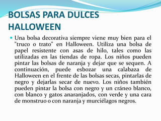 BOLSAS PARA DULCES 
HALLOWEEN 
 Una bolsa decorativa siempre viene muy bien para el 
"truco o trato" en Halloween. Utiliza una bolsa de 
papel resistente con asas de hilo, tales como las 
utilizadas en las tiendas de ropa. Los niños pueden 
pintar las bolsas de naranja y dejar que se sequen. A 
continuación, puede esbozar una calabaza de 
Halloween en el frente de las bolsas secas, pintarlas de 
negro y dejarlas secar de nuevo. Los niños también 
pueden pintar la bolsa con negro y un cráneo blanco, 
con blanco y gatos anaranjados, con verde y una cara 
de monstruo o con naranja y murciélagos negros. 
 