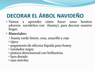 DECORAR EL ÁRBOL NAVIDEÑO 
 Vamos a aprender cómo hacer unos bonitos 
adornos navideños con (foamy), para decorar nuestro 
hogar. 
 Materiales: 
• foamy verde limón, rosa, amarillo y rojo 
• tijera 
• pegamento de silicona líquida para foamy 
• rotulador negro 
• pintura dimensional con brillantina 
• lazo dorado 
• ojos móviles 
 