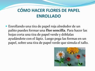 CÓMO HACER FLORES DE PAPEL 
ENROLLADO 
 Enrollando una tira de papel roja alrededor de un 
palito puedes formar una flor sencilla. Para hacer las 
hojas corta una tira de papel verde y dóblalas 
ayudándote con el lápiz. Luego pega las formas en un 
papel, sobre una tira de papel verde que simula el tallo. 
 