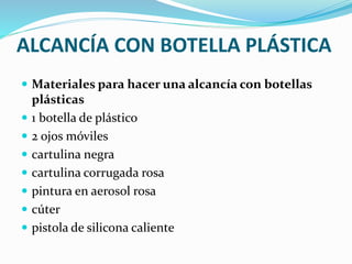 ALCANCÍA CON BOTELLA PLÁSTICA 
 Materiales para hacer una alcancía con botellas 
plásticas 
 1 botella de plástico 
 2 ojos móviles 
 cartulina negra 
 cartulina corrugada rosa 
 pintura en aerosol rosa 
 cúter 
 pistola de silicona caliente 
 