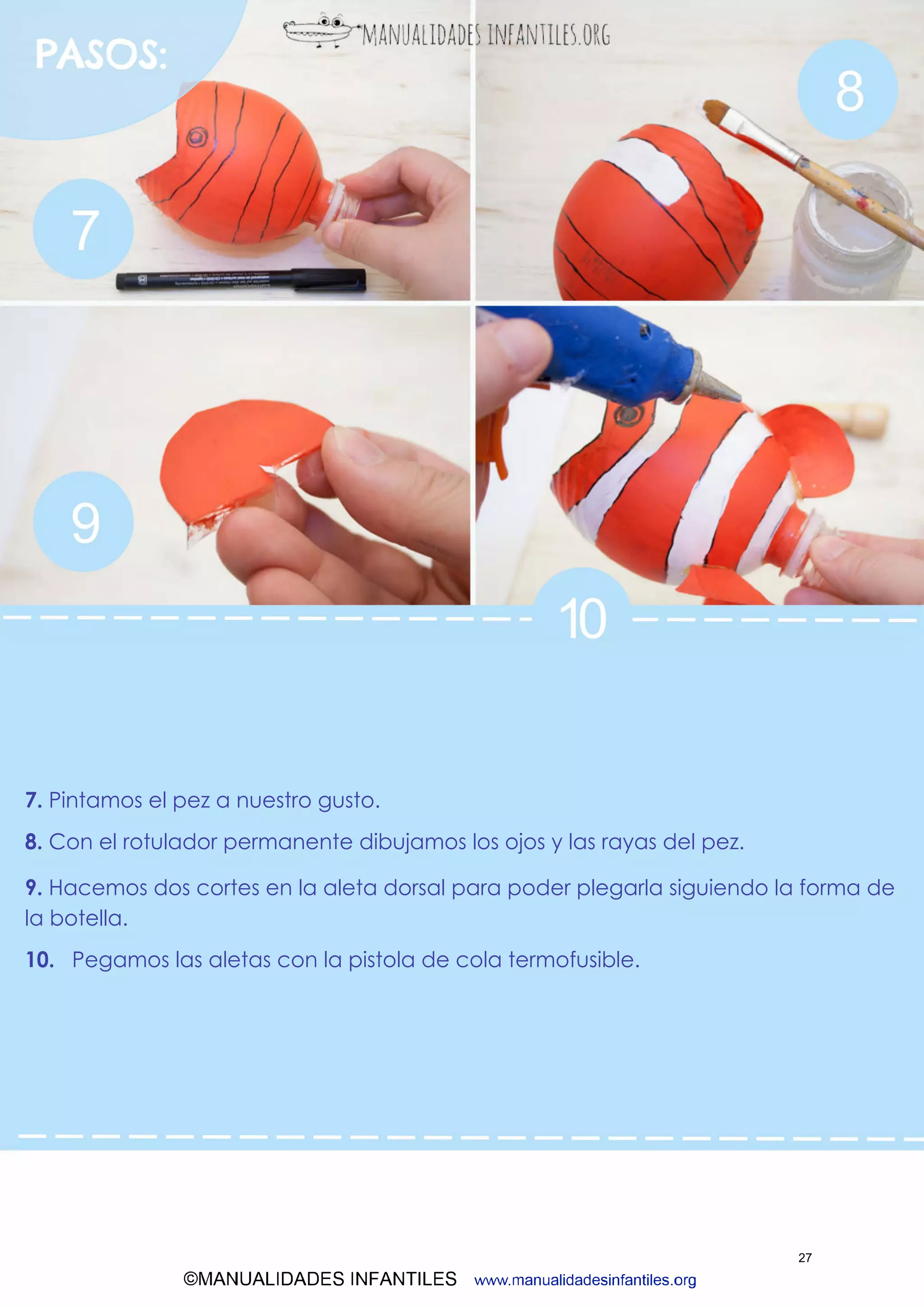 ©MANUALIDADES INFANTILES www.manualidadesinfantiles.org
7. Pintamos el pez a nuestro gusto.
8. Con el rotulador permanente dibujamos los ojos y las rayas del pez.
9. Hacemos dos cortes en la aleta dorsal para poder plegarla siguiendo la forma de
la botella.
10. Pegamos las aletas con la pistola de cola termofusible.
27
 