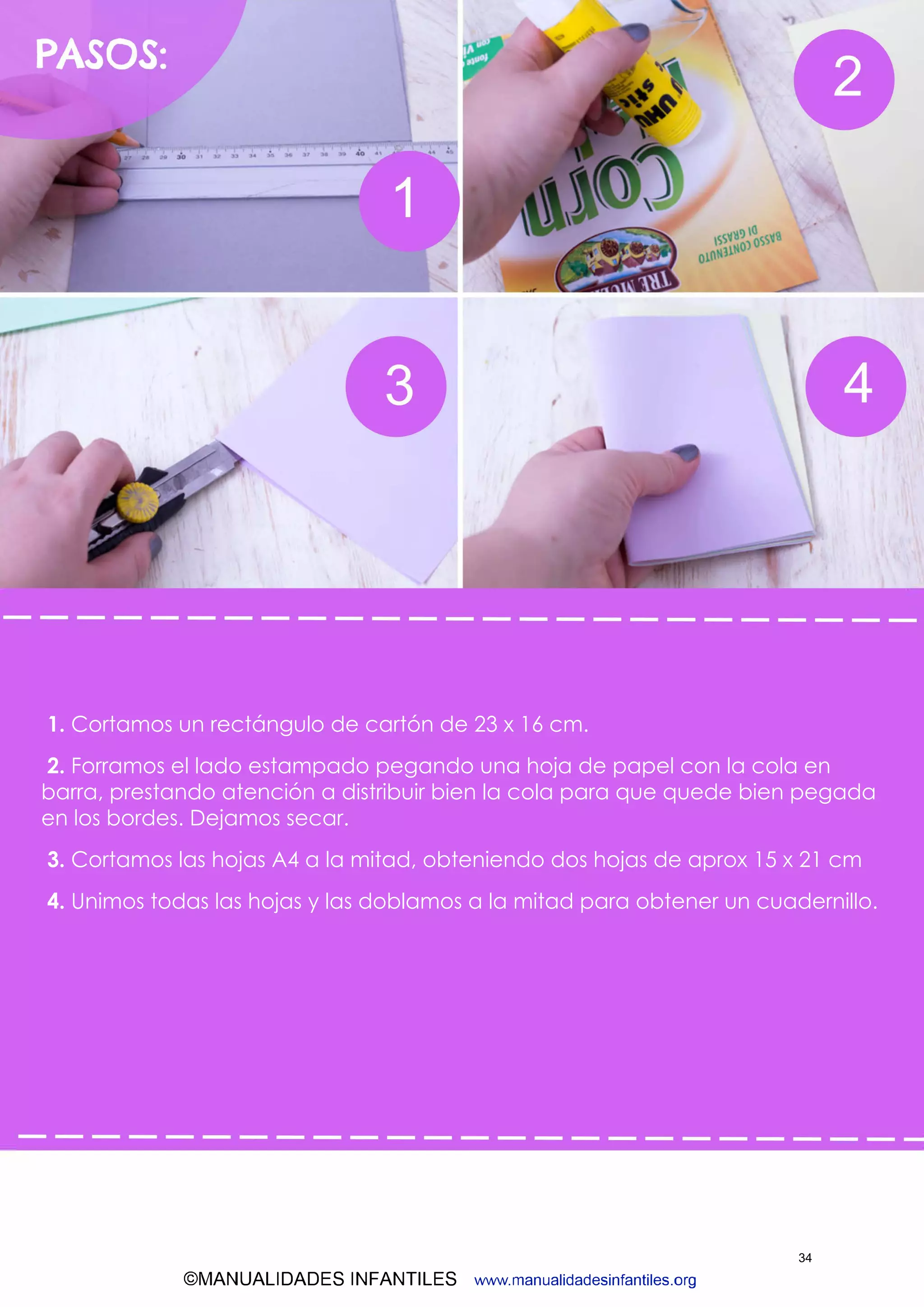 ©MANUALIDADES INFANTILES www.manualidadesinfantiles.org
1. Cortamos un rectángulo de cartón de 23 x 16 cm.
2. Forramos el lado estampado pegando una hoja de papel con la cola en
barra, prestando atención a distribuir bien la cola para que quede bien pegada
en los bordes. Dejamos secar.
3. Cortamos las hojas A4 a la mitad, obteniendo dos hojas de aprox 15 x 21 cm
4. Unimos todas las hojas y las doblamos a la mitad para obtener un cuadernillo.
34
 