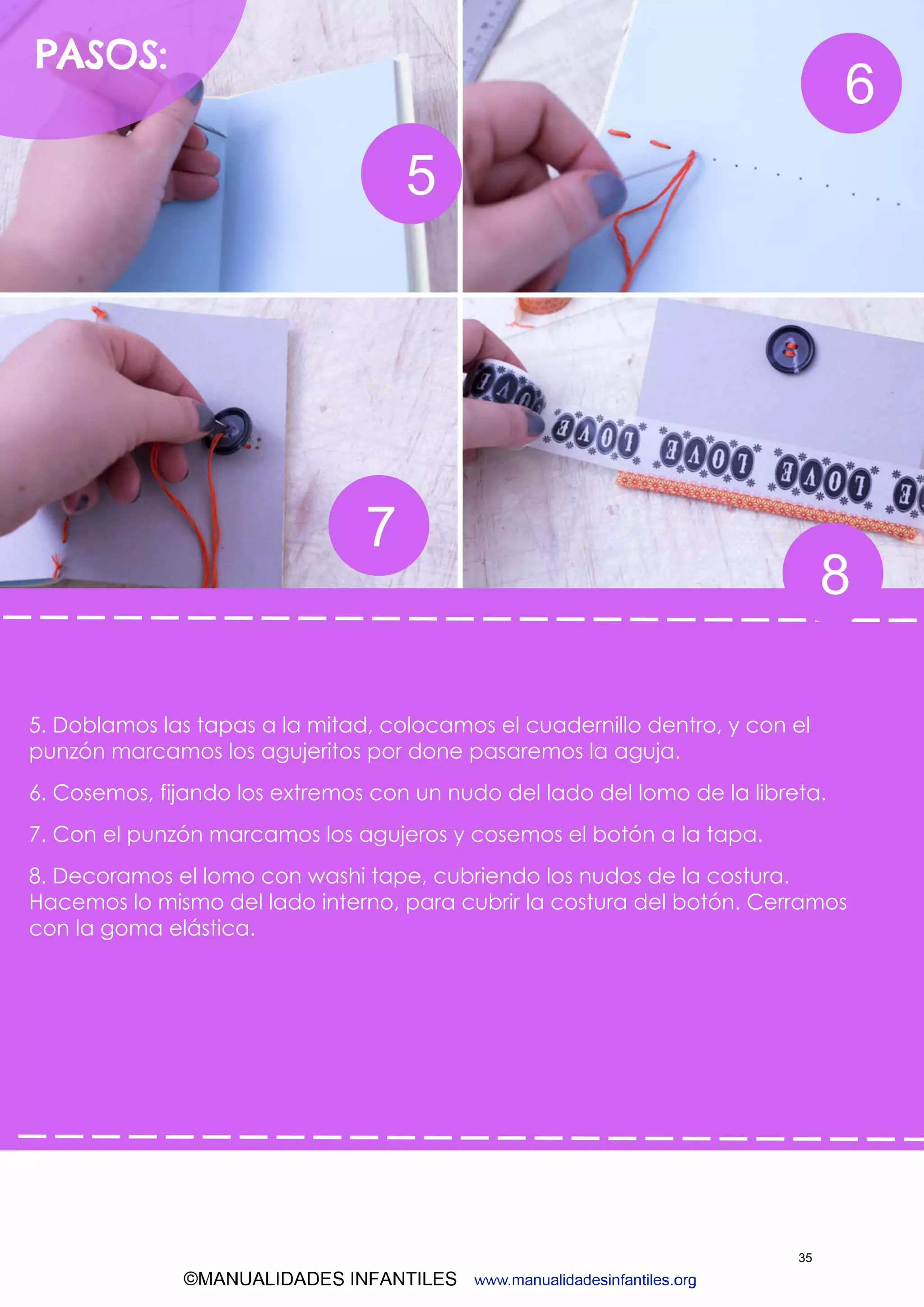 ©MANUALIDADES INFANTILES www.manualidadesinfantiles.org
5. Doblamos las tapas a la mitad, colocamos el cuadernillo dentro, y con el
punzón marcamos los agujeritos por done pasaremos la aguja.
6. Cosemos, fijando los extremos con un nudo del lado del lomo de la libreta.
7. Con el punzón marcamos los agujeros y cosemos el botón a la tapa.
8. Decoramos el lomo con washi tape, cubriendo los nudos de la costura.
Hacemos lo mismo del lado interno, para cubrir la costura del botón. Cerramos
con la goma elástica.
35
 