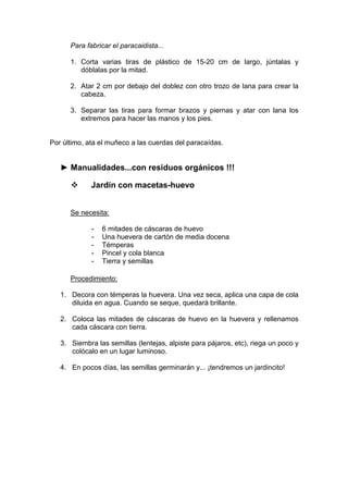 Para fabricar el paracaidista...

      1. Corta varias tiras de plástico de 15-20 cm de largo, júntalas y
         dóblalas por la mitad.

      2. Atar 2 cm por debajo del doblez con otro trozo de lana para crear la
         cabeza.

      3. Separar las tiras para formar brazos y piernas y atar con lana los
         extremos para hacer las manos y los pies.


Por último, ata el muñeco a las cuerdas del paracaídas.


   ► Manualidades...con residuos orgánicos !!!

             Jardín con macetas-huevo


      Se necesita:

             -   6 mitades de cáscaras de huevo
             -   Una huevera de cartón de media docena
             -   Témperas
             -   Pincel y cola blanca
             -   Tierra y semillas

      Procedimiento:

   1. Decora con témperas la huevera. Una vez seca, aplica una capa de cola
      diluida en agua. Cuando se seque, quedará brillante.

   2. Coloca las mitades de cáscaras de huevo en la huevera y rellenamos
      cada cáscara con tierra.

   3. Siembra las semillas (lentejas, alpiste para pájaros, etc), riega un poco y
      colócalo en un lugar luminoso.

   4. En pocos días, las semillas germinarán y... ¡tendremos un jardincito!
 