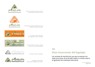 No mover, cambiar de tamaño y/o posición,
       los elementos que componen la marca.




No combinar los colores permitidos de la marca.
           Modificar los tamaños y posiciones.




               No utilizar fondos de ningún tipo,
         color, degradados o efectos de imagen.




      No utilizar fondos con imagen o cualquier
         uso de la marca sin área de seguridad.


                                                      2.6

            No utilizar solo líneas, ni agregarlas.
                                                      Usos incorrectos del logotipo
                                                      Las variantes de reproducción que aquí se exponen son
                                                      todas incorrectas, el uso de ellas implica un cambio total en
                  No agregar cualquier efecto,        el significado de la identidad institucional.
      sea sombreado, degradado, visel, relieve...
                                                                                                            Página 8
 