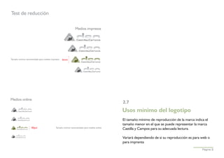 Test de reducción

                                                            Medios impresos




Tamaño mínimo recomendado para medios impresos   6mm




Medios online
                                                                                         2.7
                                                                                         Usos mínimo del logotipo
                                                                                         El tamaño mínimo de reproducción de la marca indica el
                                                                                         tamaño menor en el que se puede representar la marca
                   40pxl                  Tamaño mínimo recomendado para medios online
                                                                                         Castilla y Campos para su adecuada lectura.

                                                                                         Variará dependiendo de si su reproducción es para web o
                                                                                         para imprenta
                                                                                                                                           Página 9
 