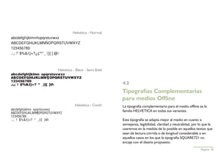 Helvética - Normal
abcdefghijklmnñopqrstuvwxz
ABCDEFGHIJKLMNÑOPQRSTUVWXYZ
123456789
.:,; !”·$%&/()=?¿ç*^¨_´{}[ ]€ @



                                Helvética - Black - Semi Bold
abcdefghijklmnñopqrstuvwxz
ABCDEFGHIJKLMNÑOPQRSTUVWXYZ
123456789
.:,; !”·$%&/()=?¿ç*^¨_´{}[ ]€@                                 4.2
                                                                Tipografías Complementarias
                                                                para medios Offline
                                          Helvética - Conth     La tipografía complementario para el medio offline es la
abcdefghijklmnñopqrstuvwxz                                      familia HELVETICA en todas sus variantes.
ABCDEFGHIJKLMNÑOPQRSTUVWXYZ
123456789
.:,; !”·$%&/()=?¿ç*^¨_´{}[ ]€@                                 Esta tipografía se adapta mejor al medio en cuanto a
                                                                semejanza, legibilidad, claridad y neutralidad, por lo que la
                                                                usaremos en la medida de lo posible en aquellos textos que
                                                                sean de lectura corrida o de longitud considerable o en
                                                                aquellos casos en los que la tipografía SQUARE721 no
                                                                encaje con el diseño propuesto.
                                                                                                                     Página 16
 