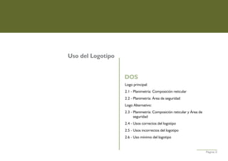 Uso del Logotipo


                   DOS
                   Logo principal:
                   2.1 - Planimetría: Composición reticular
                   2.2 - Planimetría: Área de seguridad
                   Logo Alternativo:
                   2.3 - Planimetría: Composición reticular y Área de
                         seguridad
                   2.4 - Usos correctos del logotipo
                   2.5 - Usos incorrectos del logotipo
                   2.6 - Uso mínimo del logotipo


                                                                        Página 2
 
