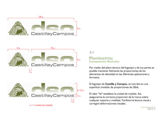 28 u




                                     6u




9u                       18 u

                                               2.1

                                     6u        Planimetría:
                                               Composición Reticular

                                               Por medio del plano técnico del logotipo y de sus partes es
     1u                                        posible mantener fielmente las proporciones de los
                                               elementos de identidad en las diferentes aplicaciones y
                                               formatos.

                                               El logotipo de Castilla y Campos, se inscribe en una
                                               superficie modular de proporciones de 28x6.
                                     4 1/2 u
                                               El valor “u” establece la unidad de medida. Así,
                                     1u
                                               aseguramos la correcta proporción de la marca sobre
                                               cualquier soporte y medidas. Facilitará la lectura visual y
                                1u
                                               corregirá deformaciones visuales.
     u = 1 unidad de medida
                                                                                                      Página 3
 