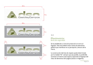 32 u




                 10 u




     28 u




                 6u

                        2.2
                        Planimetría:
                        Área de seguridad
2u          2u
                        Se ha establecido un área de protección en torno al
                 2u     logotipo. Este área deberá estar exenta de elementos
                        gráficos que interfieran en su percepción y lectura de la
                        marca.

                        La construcción del área de respeto queda determinada
                 2u     por la medida “u”, siempre que sea posible, es preferible
                        aumentar al máximo este espacio separando el logotipo del
2u          2u          resto de elementos de la página (textos e imágenes).
                                                                              Página 4
 