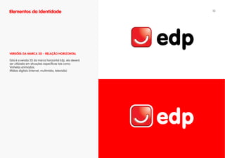 Elementos da Identidade                                  10




vERSÕES DA MARCA 3D - RELAÇÃO HORIZONTAL

Esta é a versão 3D da marca horizontal Edp, ela deverá
ser utilizada em situações específicas tais como:
Vinhetas animadas;
Mídias digitais (internet, multimídia, televisão)
 