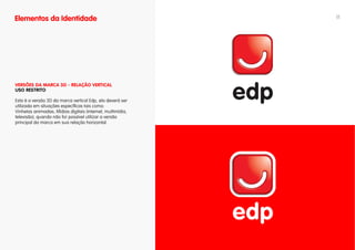 Elementos da Identidade                                     11




vERSÕES DA MARCA 3D - RELAÇÃO vERTICAL
uSO RESTRITO

Esta é a versão 3D da marca vertical Edp, ela deverá ser
utilizada em situações específicas tais como:
Vinhetas animadas; Mídias digitais (internet, multimídia,
televisão), quando não for possível utilizar a versão
principal da marca em sua relação horizontal.
 