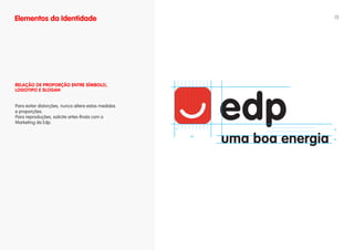 Elementos da Identidade                                        15




RELAÇÃO DE PROPORÇÃO ENTRE SíMBOLO,
LOgOTIPO E SLOgAN


Para evitar distorções, nunca altere estas medidas
e proporções.
Para reproduções, solicite artes-finais com o
Marketing da Edp.
                                                     x         3x

                                                         10x
                                                               2x
 