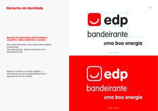 Elementos da Identidade                                                                      18




                                                     x

                                                         10x                     5x




                                                                                 3,5x


RELAÇÃO DE PROPORÇÃO ENTRE SíMBOLO,
LOgOTIPO, MARCA REgIONAL E SLOgAN                                                       4x



                                                                                        2x
Para evitar distorções, nunca altere estas medidas
e proporções.
Para reproduções, solicite artes-finais com o
Marketing da Edp.                                              VERSÃO POSITIVA




Atenção: Somente na versão negativa, o
alinhamento da marca regianal deverá ser à
esquerda do box do símbolo.

                                                     x

                                                         10x                     5x




                                                                                 3,5x




                                                                                        4x



                                                                                        2x




                                                               VERSÃO NEGATIVA
 