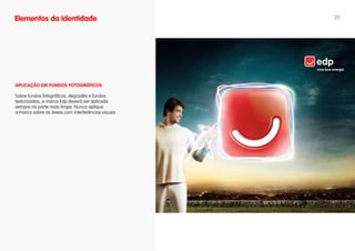 Elementos da Identidade                              25




APLICAÇÃO EM fuNDOS fOTOgRáfICOS

Sobre fundos fotográficos, degradês e fundos
texturizados, a marca Edp deverá ser aplicada
sempre na parte mais limpa. Nunca aplique
a marca sobre as áreas com interferências visuais.
 