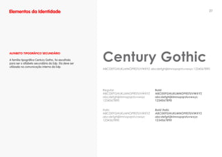 Elementos da Identidade                                                                                             27




                                                      Century Gothic
ALfABETO TIPOgRáfICO SECuNDáRIO

A família tipográfica Century Gothic, foi escolhida
para ser o alfabeto secundário da Edp. Ela deve ser
utilizada na comunicação interna da Edp.
                                                      ABCDEFGHIJKLMNOPRSTUVWXYZ abcdefghijklmnopqrstuvwxyz 1234567890




                                                      Regular                       Bold
                                                      ABCDEFGHIJKLMNOPRSTUVWXYZ     ABCDEFGHIJKLMNOPRSTUVWXYZ
                                                      abcdefghijklmnopqrstuvwxyz    abcdefghijklmnopqrstuvwxyz
                                                      1234567890                    1234567890


                                                      Italic                        Bold Italic
                                                      ABCDEFGHIJKLMNOPRSTUVWXYZ     ABCDEFGHIJKLMNOPRSTUVWXYZ
                                                      abcdefghijklmnopqrstuvwxyz    abcdefghijklmnopqrstuvwxyz
                                                      1234567890                    1234567890
 