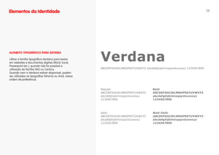 Elementos da Identidade                                                                                                  28




                                                       Verdana
ALfABETO TIPOgRáfICO PARA SISTEMA

Utilize a família tipográfica Verdana para textos
em websites e documentos digitais (Word, Excel,
Powerpoint etc.), quando não for possível a
utilização da família VAG ou Century.                  ABCDEFGHIJKLMNOPRSTUVWXYZ abcdefghijklmnopqrstuvwxyz 1234567890
Quando nem a Verdana estiver disponível, podem
ser utilizadas as tipografias Tahoma ou Arial, nessa
ordem de preferência.


                                                       Regular                        Bold
                                                       ABCDEFGHIJKLMNOPRSTUVWXYZ      ABCDEFGHIJKLMNOPRSTUVWXYZ
                                                       abcdefghijklmnopqrstuvwxyz     abcdefghijklmnopqrstuvwxyz
                                                       1234567890                     1234567890




                                                       Italic                         Bold Italic
                                                       ABCDEFGHIJKLMNOPRSTUVWXYZ      ABCDEFGHIJKLMNOPRSTUVWXYZ
                                                       abcdefghijklmnopqrstuvwxyz     abcdefghijklmnopqrstuvwxyz
                                                       1234567890                     1234567890
 
