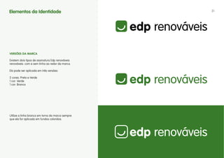 Elementos da Identidade                           31




vERSÕES DA MARCA

Existem dois tipos de assinatura Edp renováveis
renováveis: com e sem linha ao redor da marca.

Ela pode ser aplicada em três versões:

2 cores: Preto e Verde
1 cor: Verde
1 cor: Branco




Utilize a linha branca em torno da marca sempre
que ela for aplicada em fundos coloridos.
 