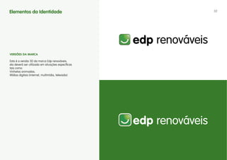 Elementos da Identidade                             32




vERSÕES DA MARCA

Esta é a versão 3D da marca Edp renováveis,
ela deverá ser utilizada em situações específicas
tais como:
Vinhetas animadas;
Mídias digitais (internet, multimídia, televisão)
 