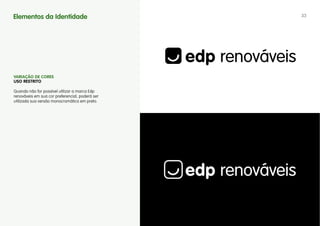 Elementos da Identidade                          33




vARIAÇÃO DE CORES
uSO RESTRITO

Quando não for possível utilizar a marca Edp
renováveis em sua cor preferencial, poderá ser
utilizada sua versão monocromática em preto.
 