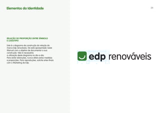 Elementos da Identidade                                 34




RELAÇÃO DE PROPORÇÃO ENTRE SíMBOLO
E LOgOTIPO

Este é o diagrama de construção da relação da
marca Edp renováveis. Ele está apresentado neste
Manual com o objetivo de documentar a sua
construção. Não é necessária
a utilização deste diagrama no dia-a-dia.
Para evitar distorções, nunca altere estas medidas
e proporções. Para reproduções, solicite artes-finais
com o Marketing da Edp.
 