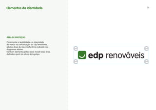 Elementos da Identidade                           36




áREA DE PROTEÇÃO

Para manter a legibilidade e a integridade
da marca na comunicação da Edp renováveis,
adote a área de não-interferência indicada nos
diagramas abaixo.
Nenhum elemento gráfico deve invadir essa área,
definida a partir da altura do logotipo.
 