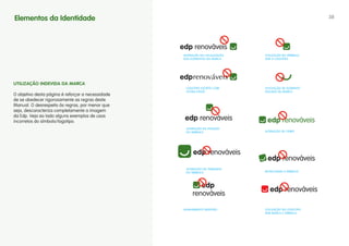 Elementos da Identidade                                                                                38




                                                   ALTERAçÃO NA LOcALIzAçÃO   UTILIzAçÃO dO SÍMBOLO
                                                   dOS ELEMENTOS dA MARcA     SEM O LOGOTIPO




                                                        renováveis
uTILIZAÇÃO INDEvIDA DA MARCA
                                                    LOGOTIPO EScRITO cOM      UTILIzAçÃO dE ELEMENTO
                                                    OUTRA FONTE               ISOLAdO dA MARcA
O objetivo desta página é reforçar a necessidade
de se obedecer rigorosamente as regras deste
Manual. O desrespeito às regras, por menor que
seja, descaracteriza completamente a imagem
da Edp. Veja ao lado alguns exemplos de usos
incorretos do símbolo/logotipo.
                                                    ALTERAçÃO dA POSIçÃO
                                                    dO SÍMBOLO                ALTERAçÃO dE cORES




                                                    ALTERAçÃO NO TAMANhO
                                                    dO SÍMBOLO                ROTAcIONAR O SÍMBOLO




                                                   ALINhAMENTO INdEVIdO       UTILIzAçÃO dO LOGOTIPO
                                                                              SEM MARcA E SÍMBOLO
 