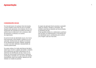 Apresentação                                                                                                    4




CONSIDERAÇÕES INICIAIS

No mercado atual, em qualquer área de atuação,            As regras de aplicação foram previstas e exemplifi-
a marca significa muito mais do que um simples            cadas ao máximo. Dúvidas ou situações não
desenho que representa uma empresa. Ela é a ma-           contidas neste Manual deverão ser encaminhadas
terialização das experiências positivas de todos os       ao Marketing da Edp.
públicos que se relacionam com a empresa, além            A Edp agradece desde já a colaboração e participa-
de expressar os atributos e os valores                    ção de todos na implementação e manutenção de
da organização.                                           sua identidade visual, contribuindo para construir
                                                          uma imagem cada vez mais forte.
Do ponto de vista da identidade visual, uma marca
forte pressupõe uniformidade e coerência na sua
aplicação. Graficamente isto significa ter elemen-
tos de identificação (símbolo, logotipo, tipografia
e cores) muito bem definidos e apresentados de
maneira padronizada.

Por esses motivos, foi criado este Manual de Identi-
dade Visual. Ele tem o objetivo de facilitar o trabalho
dos profissionais que lidam diariamente com os
elementos de identificação da Edp. Todos os ma-
teriais de comunicação, promocionais, impressos,
embalagens, fachadas, etc, que ainda não estejam
enquadrados neste novo padrão, deverão ser sub-
stituídos na medida do possível.
 
