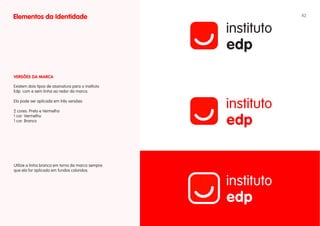 Elementos da Identidade                             42




vERSÕES DA MARCA

Existem dois tipos de assinatura para o instituto
Edp: com e sem linha ao redor da marca.

Ela pode ser aplicada em três versões:

2 cores: Preto e Vermelho
1 cor: Vermelho
1 cor: Branco




Utilize a linha branca em torno da marca sempre
que ela for aplicada em fundos coloridos.
 