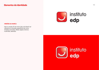 Elementos da Identidade                           43




vERSÕES DA MARCA

Esta é a versão 3D da marca Edp, ela deverá ser
utilizada em situações específicas tais como:
Vinhetas animadas; Mídias digitais (internet,
multimídia, televisão)
 