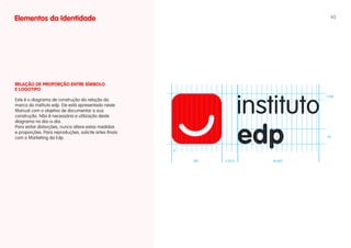 Elementos da Identidade                                                               45




RELAÇÃO DE PROPORÇÃO ENTRE SíMBOLO
E LOgOTIPO
                                                                                    1.25x
Este é o diagrama de construção da relação da
marca do instituto edp. Ele está apresentado neste
Manual com o objetivo de documentar a sua
construção. Não é necessária a utilização deste
diagrama no dia-a-dia.
Para evitar distorções, nunca altere estas medidas
e proporções. Para reproduções, solicite artes-finais
com o Marketing da Edp.                                                             3x



                                                        x


                                                            10x   3.25 x   16.25x
 