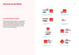 Elementos da Identidade                                                                                47




                                                   ALTERAçÃO NA LOcALIzAçÃO   UTILIzAçÃO dO SÍMBOLO
                                                   dOS ELEMENTOS dA MARcA     SEM O LOGOTIPO




uTILIZAÇÃO INDEvIDA DA MARCA                       instituto
O objetivo desta página é reforçar a necessidade
de se obedecer rigorosamente as regras deste
Manual. O desrespeito às regras, por menor que      LOGOTIPO EScRITO cOM      UTILIzAçÃO dE ELEMENTO
                                                    OUTRA FONTE               ISOLAdO dA MARcA
seja, descaracteriza completamente a imagem
da Edp. Veja ao lado alguns exemplos de usos
incorretos do símbolo/logotipo.




                                                                              ALTERAçÃO dE cORES

                                                    ALTERAçÃO dA POSIçÃO
                                                    dO SÍMBOLO




                                                    ALTERAçÃO NO TAMANhO
                                                    dO SÍMBOLO                ROTAcIONAR O SÍMBOLO
 