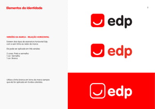 Elementos da Identidade                            8




vERSÕES DA MARCA - RELAÇÃO HORIZONTAL

Existem dois tipos de assinatura horizontal Edp:
com e sem linha ao redor da marca.

Ela pode ser aplicada em três versões:

2 cores: Preto e vermelho
1 cor: Vermelho
1 cor: Branco




Utilize a linha branca em torno da marca sempre
que ela for aplicada em fundos coloridos.
 