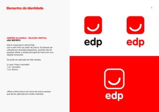 Elementos da Identidade                                9




vERSÕES DA MARCA - RELAÇÃO vERTICAL
uSO RESTRITO

Esta é a assinatura vertical Edp:
com e sem linha ao redor da marca. Ela deverá ser
utilizada em situações específicas, quando não for
possível utilizar a versão principal da marca em sua
relação horizontal.

Ela pode ser aplicada em três versões:

2 cores: Preto e vermelho
1 cor: Vermelho
1 cor: Branco




Utilize a linha branca em torno da marca sempre
que ela for aplicada em fundos coloridos.
 