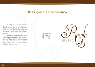 08
Redução da Logomarca
A logomarca do Recife
Bistrô nunca deve ser alterada,
seja em cor, fonte, formato, ou
qualquer outro tipo de modifi-
cação.
Partindo do raciocínio que
uma logomarca traduz a empre-
sa ela não deve ser alterada
para não perder a indentidade
original da mesma.
20mm
 