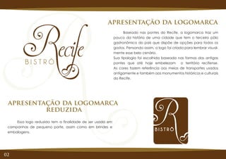 Baseado nas pontes do Recife, a logomarca traz um
pouco da história de uma cidade que tem o terceiro pólo
gastronômico do país que dispõe de opções para todos os
gostos. Pensando assim, a logo foi criada para lembrar visual-
mente esse belo cenário.
Sua tipologia foi escolhida baseada nas formas das antigas
pontes que até hoje embelezam o território recifense.
As cores fazem referência aos meios de transportes usados
antigamente e também aos monumentos históricos e culturais
do Recife.
apresentação da logomarca
Essa logo reduzida tem a finalidade de ser usada em
campanhas de pequeno porte, assim como em brindes e
embalagens.
apresentação da logomarca
reduzida
02
 