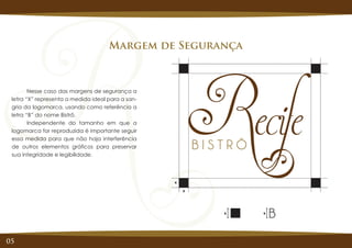 05
Margem de Segurança
X X
Nesse caso das margens de segurança a
letra “X” representa a medida ideal para a san-
gria da logomarca, usando como referência a
letra “B” do nome Bistrô.
Independente do tamanho em que a
logomarca for reproduzida é importante seguir
essa medida para que não haja interferência
de outros elementos gráficos para preservar
sua integridade e legibilidade.
X
X
 