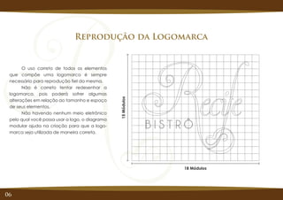 06
Reprodução da Logomarca
O uso correto de todos os elementos
que compõe uma logomarca é sempre
necessário para reprodução fiel da mesma.
Não é correto tentar redesenhar a
logomarca, pois poderá sofrer algumas
alterações em relação ao tamanho e espaço
de seus elementos.
Não havendo nenhum meio eletrônico
pelo qual você possa usar a logo, o diagrama
modular ajuda na criação para que a logo-
marca seja utilizada de maneira correta.
15Módulos
18 Módulos
 